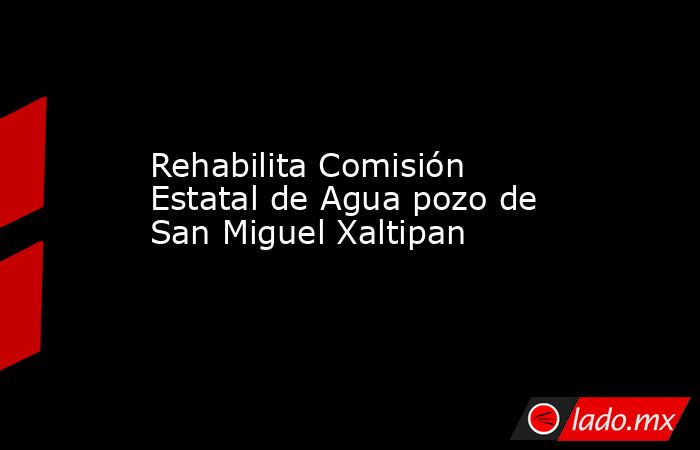 Rehabilita Comisión Estatal de Agua pozo de San Miguel Xaltipan. Noticias en tiempo real