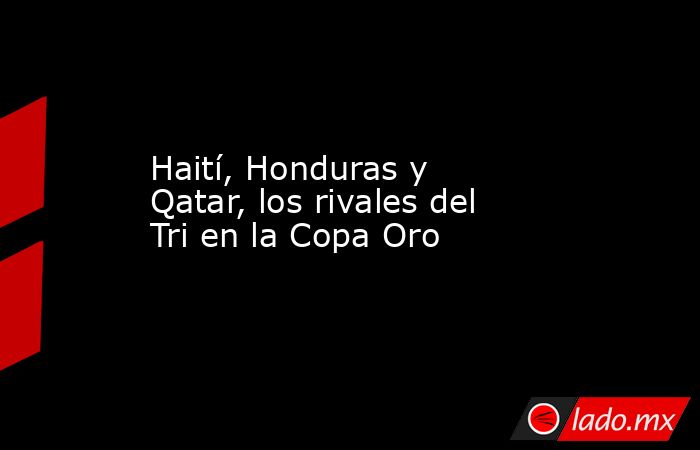 Haití, Honduras y Qatar, los rivales del Tri en la Copa Oro. Noticias en tiempo real