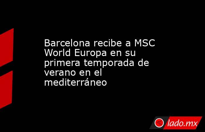 Barcelona recibe a MSC World Europa en su primera temporada de verano en el mediterráneo. Noticias en tiempo real