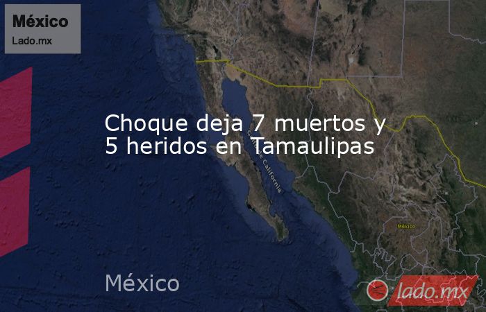 Choque deja 7 muertos y 5 heridos en Tamaulipas. Noticias en tiempo real