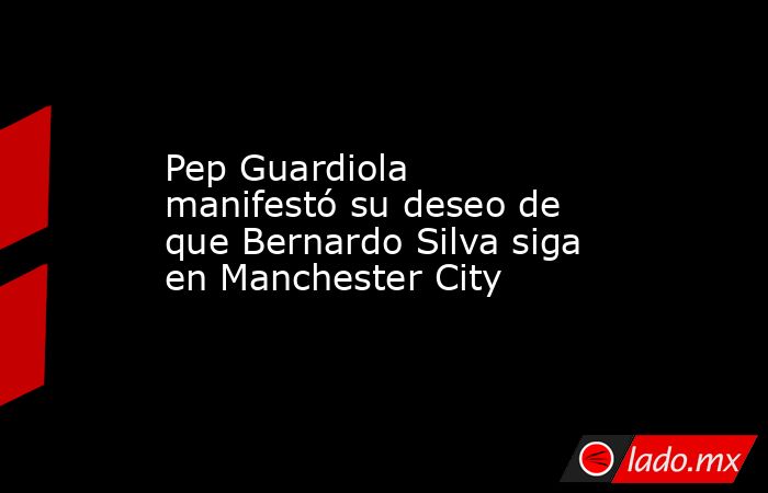 Pep Guardiola manifestó su deseo de que Bernardo Silva siga en Manchester City. Noticias en tiempo real