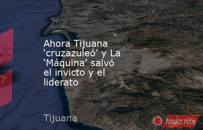 Ahora Tijuana ‘cruzazuleó’ y La ‘Máquina’ salvó el invicto y el liderato. Noticias en tiempo real