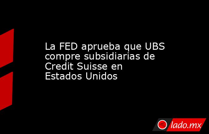 La FED aprueba que UBS compre subsidiarias de Credit Suisse en Estados Unidos. Noticias en tiempo real