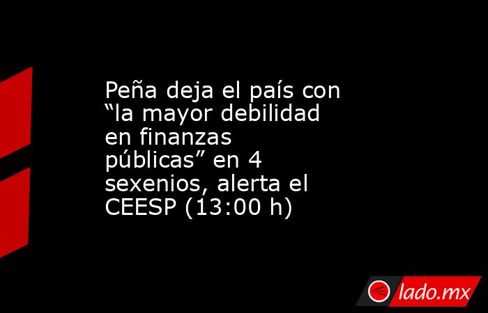 Peña deja el país con “la mayor debilidad en finanzas públicas” en 4 sexenios, alerta el CEESP (13:00 h). Noticias en tiempo real