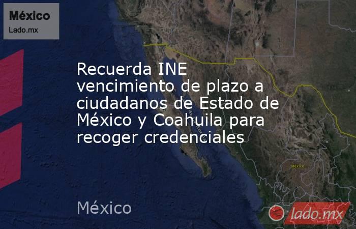 Recuerda INE vencimiento de plazo a ciudadanos de Estado de México y Coahuila para recoger credenciales. Noticias en tiempo real