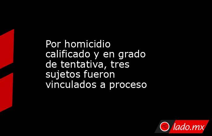 Por homicidio calificado y en grado de tentativa, tres sujetos fueron vinculados a proceso. Noticias en tiempo real