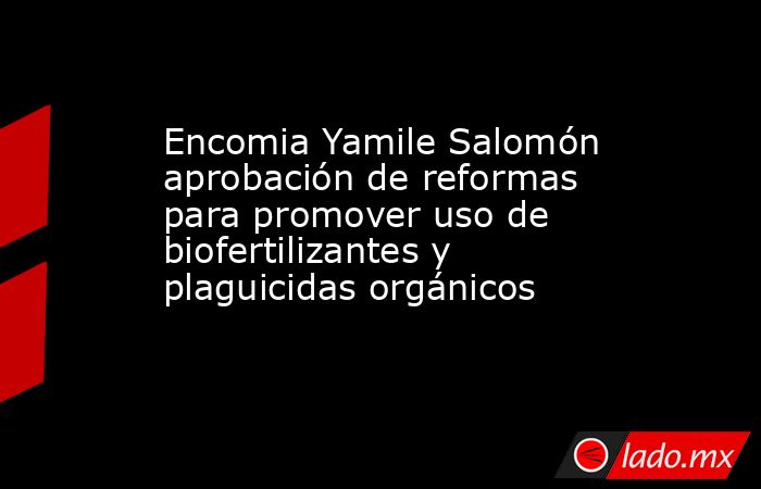 Encomia Yamile Salomón aprobación de reformas para promover uso de biofertilizantes y plaguicidas orgánicos. Noticias en tiempo real