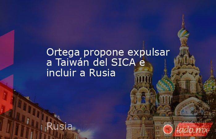 Ortega propone expulsar a Taiwán del SICA e incluir a Rusia. Noticias en tiempo real