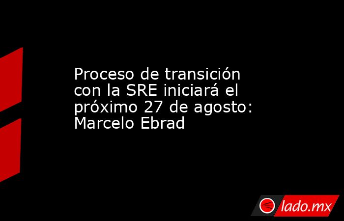 Proceso de transición con la SRE iniciará el próximo 27 de agosto: Marcelo Ebrad. Noticias en tiempo real