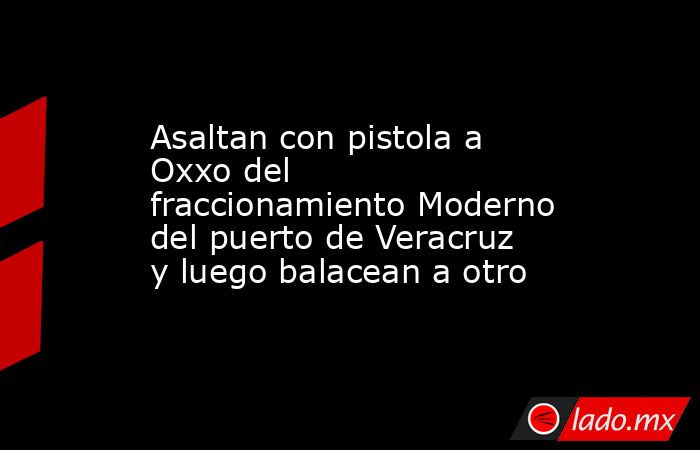 Asaltan con pistola a Oxxo del fraccionamiento Moderno del puerto de Veracruz y luego balacean a otro. Noticias en tiempo real