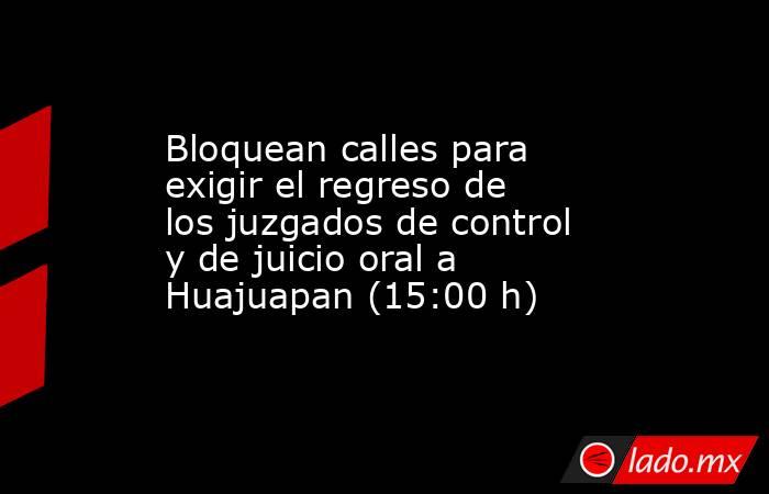 Bloquean calles para exigir el regreso de los juzgados de control y de juicio oral a Huajuapan (15:00 h). Noticias en tiempo real