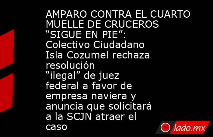 AMPARO CONTRA EL CUARTO MUELLE DE CRUCEROS “SIGUE EN PIE”: Colectivo Ciudadano Isla Cozumel rechaza resolución “ilegal” de juez federal a favor de empresa naviera y anuncia que solicitará a la SCJN atraer el caso. Noticias en tiempo real