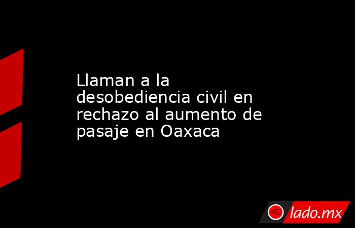 Llaman a la desobediencia civil en rechazo al aumento de pasaje en Oaxaca. Noticias en tiempo real