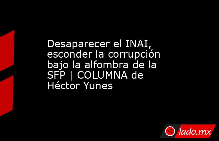 Desaparecer el INAI, esconder la corrupción bajo la alfombra de la SFP | COLUMNA de Héctor Yunes. Noticias en tiempo real