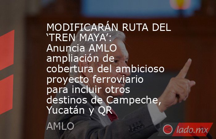 MODIFICARÁN RUTA DEL ‘TREN MAYA’: Anuncia AMLO ampliación de cobertura del ambicioso proyecto ferroviario para incluir otros destinos de Campeche, Yucatán y QR. Noticias en tiempo real