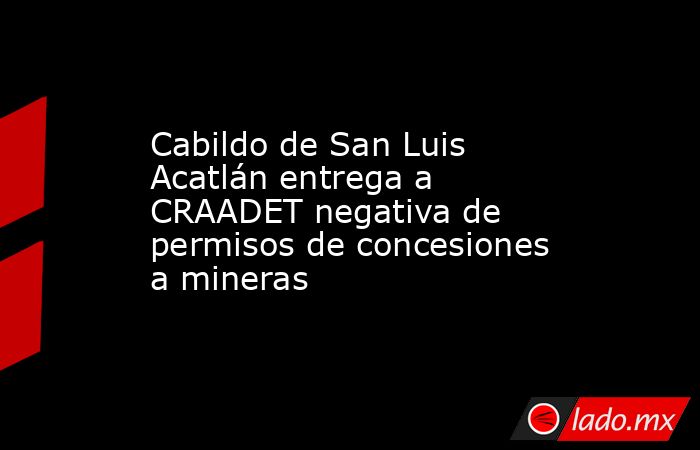 Cabildo de San Luis Acatlán entrega a CRAADET negativa de permisos de concesiones a mineras. Noticias en tiempo real