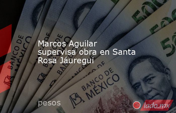 Marcos Aguilar supervisa obra en Santa Rosa Jáuregui. Noticias en tiempo real