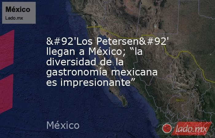 \'Los Petersen\' llegan a México; “la diversidad de la gastronomía mexicana es impresionante”. Noticias en tiempo real