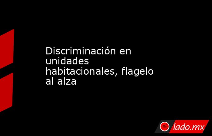 Discriminación en unidades habitacionales, flagelo al alza. Noticias en tiempo real