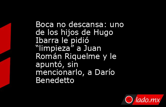 Boca no descansa: uno de los hijos de Hugo Ibarra le pidió “limpieza” a Juan Román Riquelme y le apuntó, sin mencionarlo, a Darío Benedetto. Noticias en tiempo real