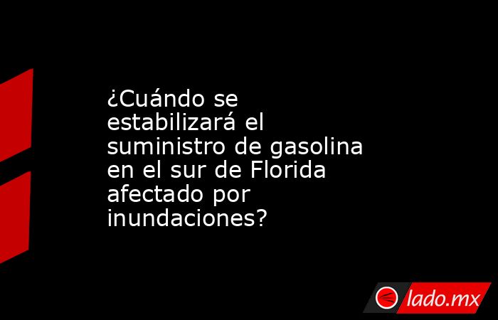 ¿Cuándo se estabilizará el suministro de gasolina en el sur de Florida afectado por inundaciones?. Noticias en tiempo real
