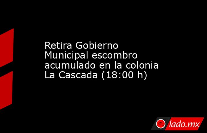 Retira Gobierno Municipal escombro acumulado en la colonia La Cascada (18:00 h). Noticias en tiempo real