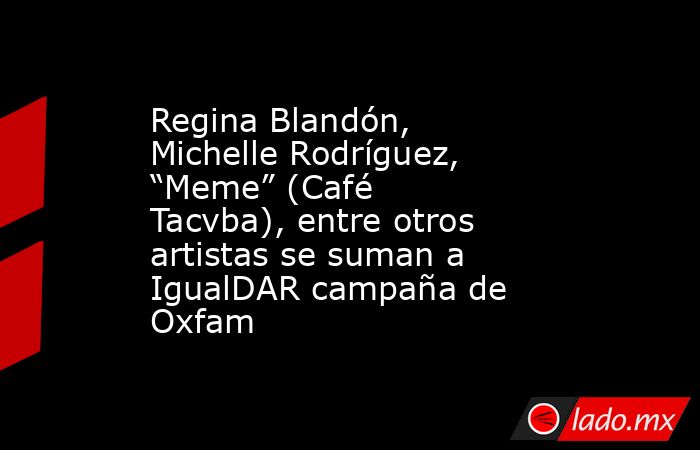 Regina Blandón, Michelle Rodríguez, “Meme” (Café Tacvba), entre otros artistas se suman a IgualDAR campaña de Oxfam. Noticias en tiempo real