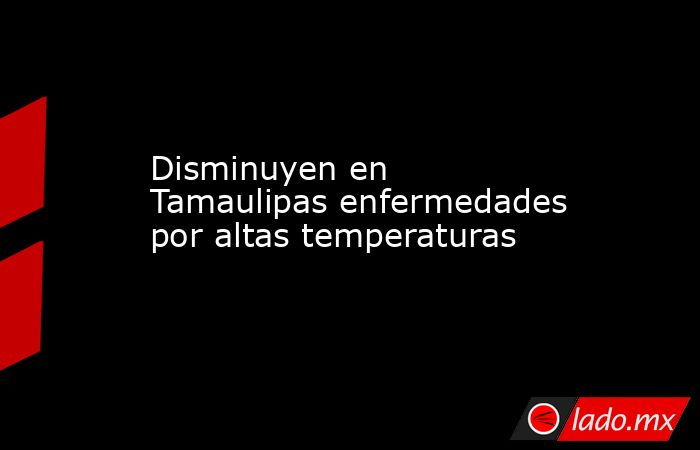 Disminuyen en Tamaulipas enfermedades por altas temperaturas. Noticias en tiempo real