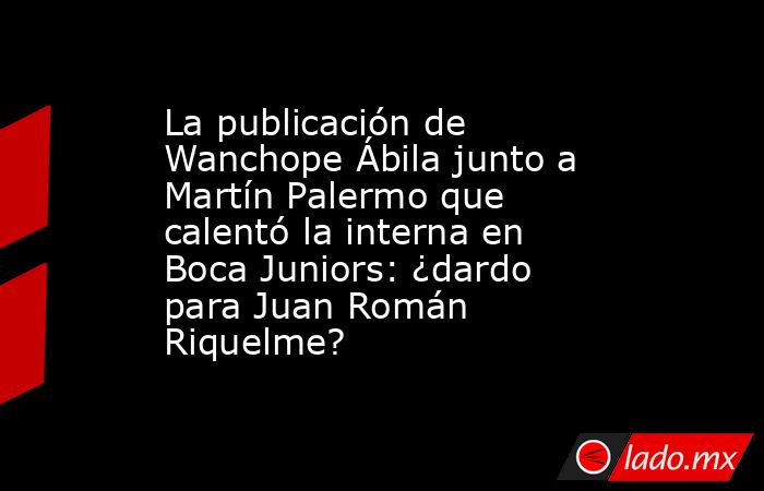 La publicación de Wanchope Ábila junto a Martín Palermo que calentó la interna en Boca Juniors: ¿dardo para Juan Román Riquelme?. Noticias en tiempo real