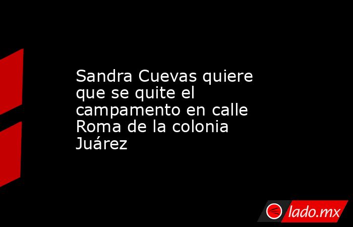 Sandra Cuevas quiere que se quite el campamento en calle Roma de la colonia Juárez. Noticias en tiempo real