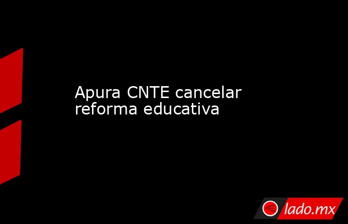 Apura CNTE cancelar reforma educativa. Noticias en tiempo real