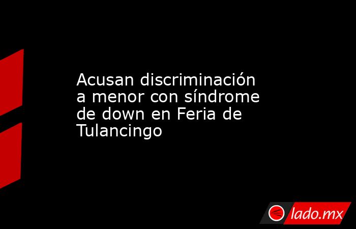 Acusan discriminación a menor con síndrome de down en Feria de Tulancingo. Noticias en tiempo real