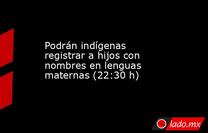 Podrán indígenas registrar a hijos con nombres en lenguas maternas (22:30 h). Noticias en tiempo real