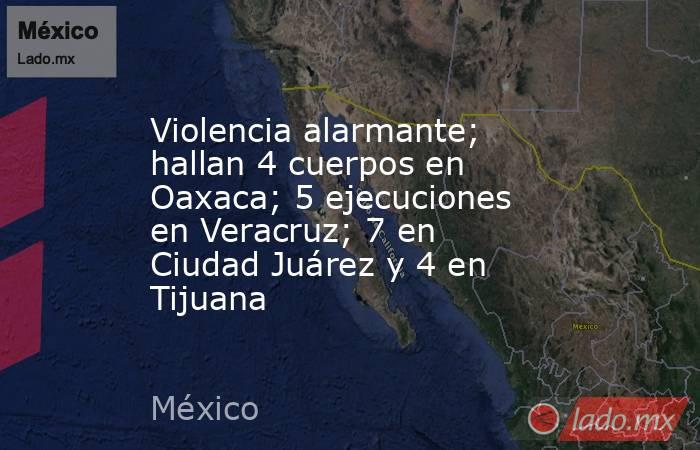 Violencia alarmante; hallan 4 cuerpos en Oaxaca; 5 ejecuciones en Veracruz; 7 en Ciudad Juárez y 4 en Tijuana. Noticias en tiempo real