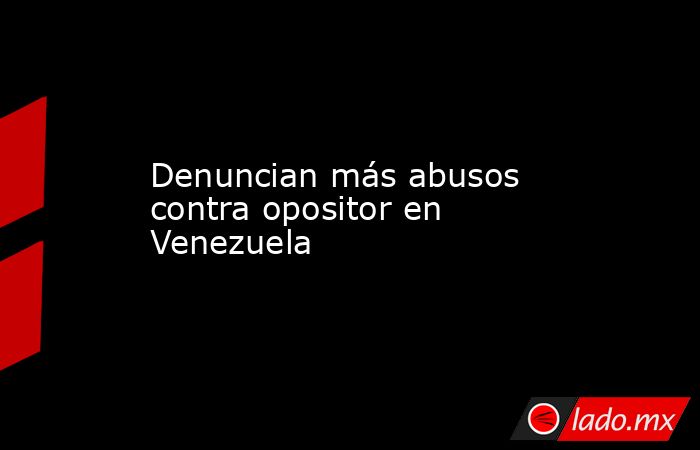Denuncian más abusos contra opositor en Venezuela. Noticias en tiempo real