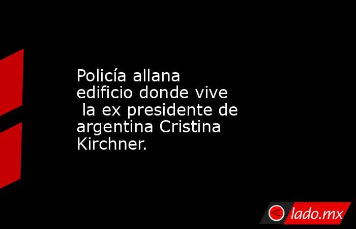 Policía allana edificio donde vive  la ex presidente de argentina Cristina Kirchner.. Noticias en tiempo real