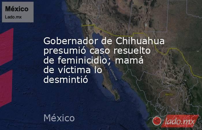 Gobernador de Chihuahua presumió caso resuelto de feminicidio; mamá de víctima lo desmintió. Noticias en tiempo real