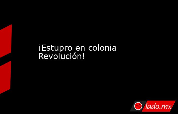 ¡Estupro en colonia Revolución!. Noticias en tiempo real