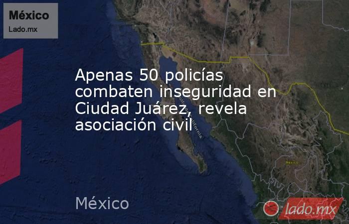 Apenas 50 policías combaten inseguridad en Ciudad Juárez, revela asociación civil. Noticias en tiempo real