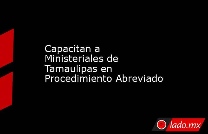 Capacitan a Ministeriales de Tamaulipas en Procedimiento Abreviado. Noticias en tiempo real