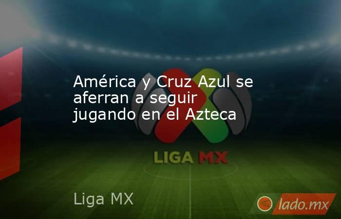 América y Cruz Azul se aferran a seguir jugando en el Azteca. Noticias en tiempo real