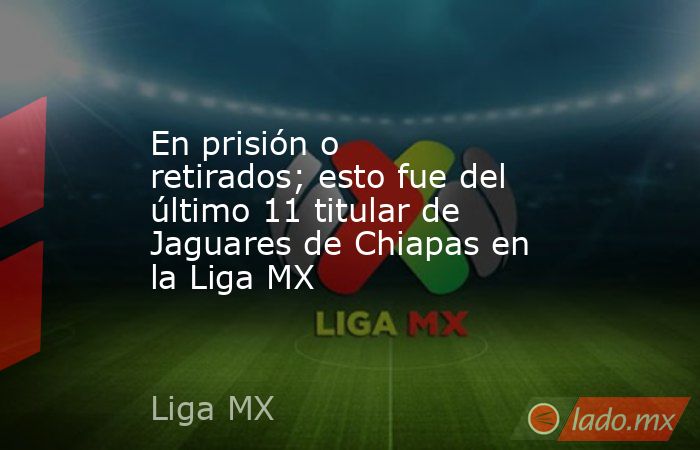 En prisión o retirados; esto fue del último 11 titular de Jaguares de Chiapas en la Liga MX. Noticias en tiempo real