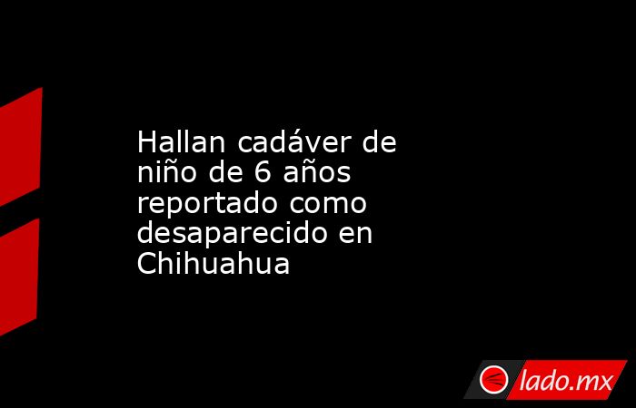 Hallan cadáver de niño de 6 años reportado como desaparecido en Chihuahua. Noticias en tiempo real