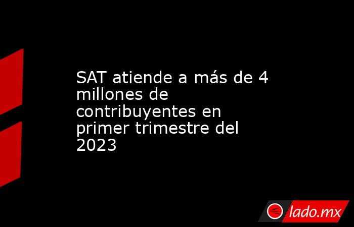 SAT atiende a más de 4 millones de contribuyentes en primer trimestre del 2023. Noticias en tiempo real