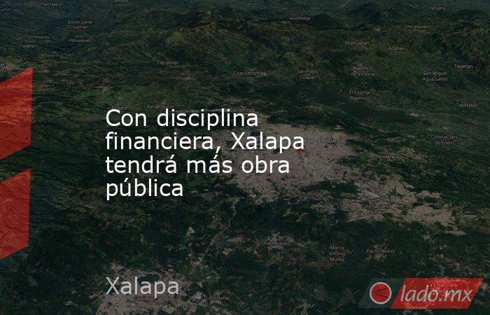 Con disciplina financiera, Xalapa tendrá más obra pública. Noticias en tiempo real