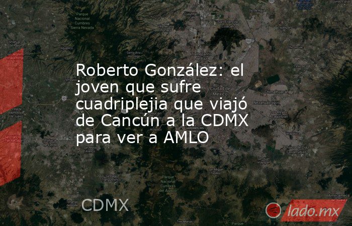 Roberto González: el joven que sufre cuadriplejia que viajó de Cancún a la CDMX para ver a AMLO. Noticias en tiempo real