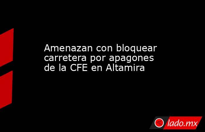 Amenazan con bloquear carretera por apagones de la CFE en Altamira. Noticias en tiempo real