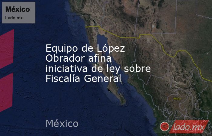 Equipo de López Obrador afina iniciativa de ley sobre Fiscalía General. Noticias en tiempo real