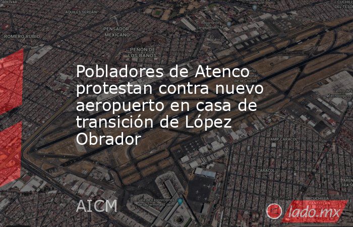 Pobladores de Atenco protestan contra nuevo aeropuerto en casa de transición de López Obrador. Noticias en tiempo real