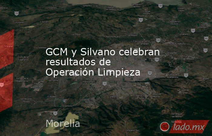 GCM y Silvano celebran resultados de Operación Limpieza. Noticias en tiempo real